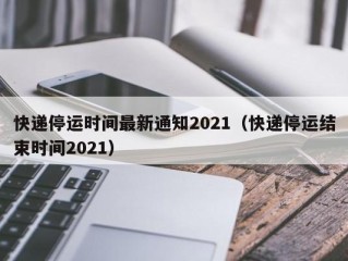 快递停运时间最新通知2021（快递停运结束时间2021）
